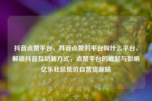 抖音点赞平台	，抖音点赞的平台叫什么平台，解锁抖音互动新方式，点赞平台的崛起与影响亿乐社区低价自营货源站  第1张