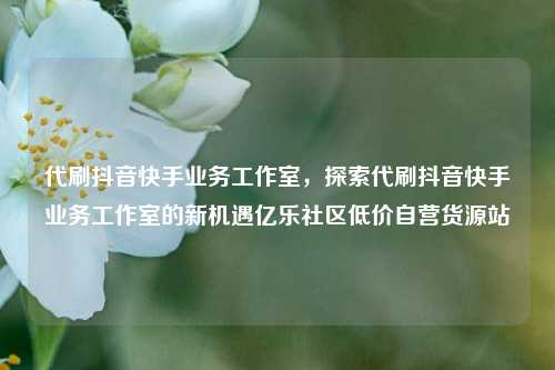 代刷抖音快手业务工作室	，探索代刷抖音快手业务工作室的新机遇亿乐社区低价自营货源站  第1张