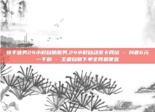 快手业务24小时自助服务,24小时自动发卡网站 - 抖音6元一千粉 - 王者自助下单全网最便宜