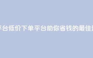 dy低价下单平台 - 低价下单平台-助你省钱的最佳选择!
