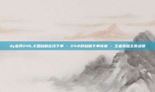 dy业务24h,卡盟自助在线下单 - 24小时自助下单商城 - 王者荣耀主页点赞