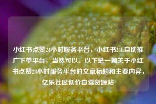 小红书点赞24小时服务平台，小红书24h自助推广下单平台，当然可以。以下是一篇关于小红书点赞24小时服务平台的文章标题和主要内容，亿乐社区低价自营货源站