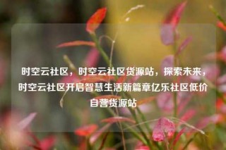 时空云社区，时空云社区货源站，探索未来，时空云社区开启智慧生活新篇章亿乐社区低价自营货源站
