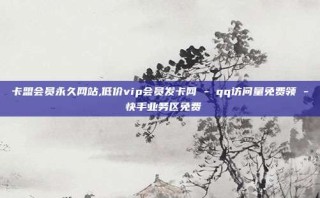 卡盟会员永久网站,低价vip会员发卡网 - qq访问量免费领 - 快手业务区免费