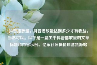 抖音播放量，抖音播放量达到多少才有收益，当然可以。以下是一篇关于抖音播放量的文章标题和内容示例。亿乐社区低价自营货源站