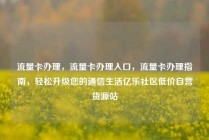 流量卡办理，流量卡办理入口，流量卡办理指南，轻松升级您的通信生活亿乐社区低价自营货源站