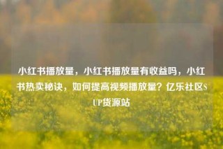 小红书播放量，小红书播放量有收益吗，小红书热卖秘诀，如何提高视频播放量？亿乐社区SUP货源站