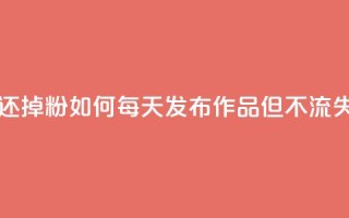 每天发作品怎么还掉粉 - 如何每天发布作品但不流失粉丝数量~