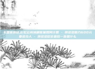 卡盟货源站,彩虹云商城刷客量如何计算 - 拼多多助力600元要多少人 - 拼多多砍价最后一步是什么