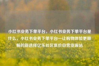 小红书业务下单平台，小红书业务下单平台是什么，小红书业务下单平台—让购物体验更顺畅的新选择亿乐社区低价自营货源站
