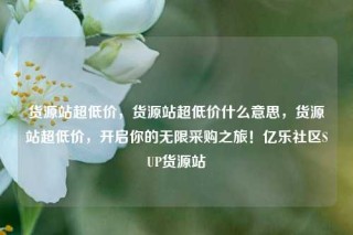 货源站超低价，货源站超低价什么意思，货源站超低价，开启你的无限采购之旅！亿乐社区SUP货源站