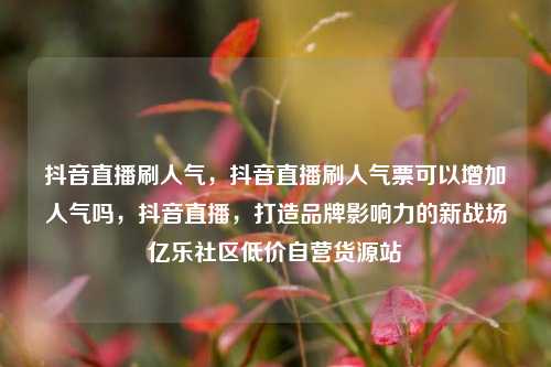 抖音直播刷人气，抖音直播刷人气票可以增加人气吗，抖音直播	，打造品牌影响力的新战场亿乐社区低价自营货源站  第1张