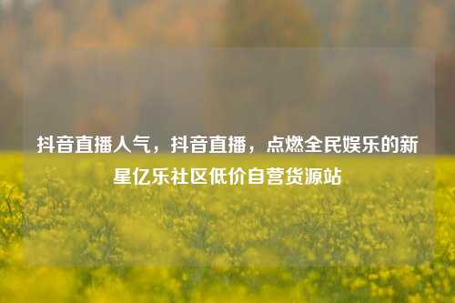 抖音直播人气，抖音直播，点燃全民娱乐的新星亿乐社区低价自营货源站  第1张