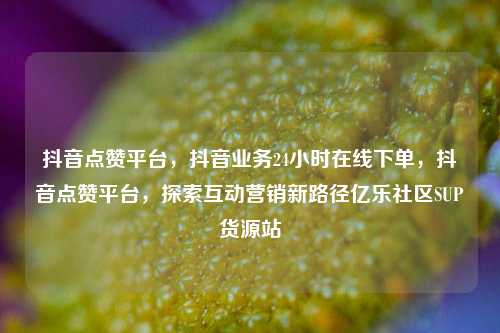 抖音点赞平台，抖音业务24小时在线下单	，抖音点赞平台，探索互动营销新路径亿乐社区SUP货源站  第1张