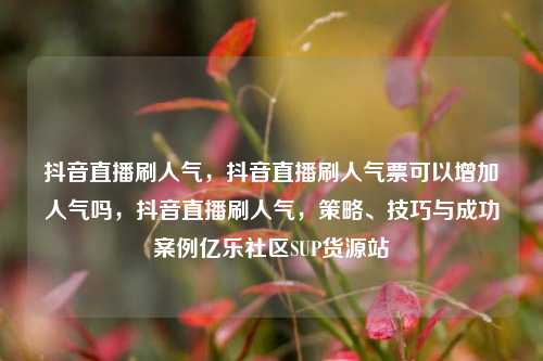 抖音直播刷人气，抖音直播刷人气票可以增加人气吗，抖音直播刷人气	，策略	、技巧与成功案例亿乐社区SUP货源站  第1张