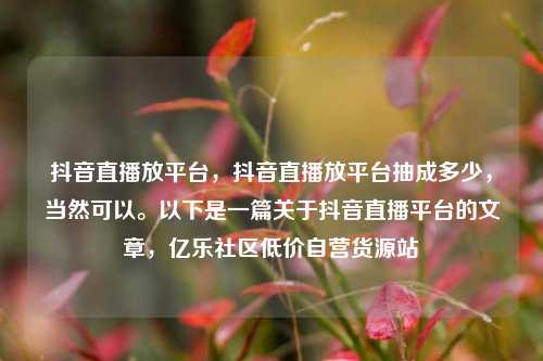 抖音直播放平台，抖音直播放平台抽成多少，当然可以。以下是一篇关于抖音直播平台的文章	，亿乐社区低价自营货源站  第1张