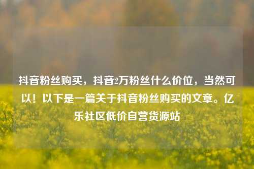 抖音粉丝购买	，抖音2万粉丝什么价位，当然可以！以下是一篇关于抖音粉丝购买的文章。亿乐社区低价自营货源站  第1张