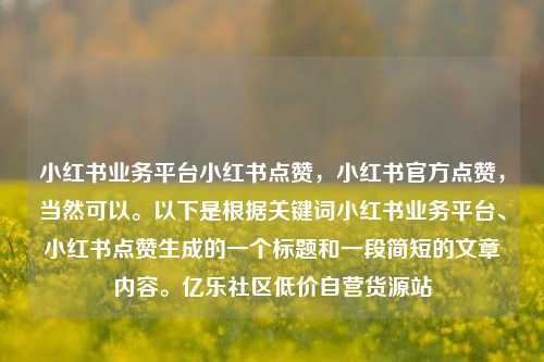 小红书业务平台小红书点赞，小红书官方点赞，当然可以。以下是根据关键词小红书业务平台、小红书点赞生成的一个标题和一段简短的文章内容	。亿乐社区低价自营货源站  第1张