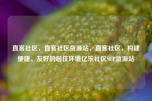 直客社区	，直客社区货源站，直客社区，构建便捷、友好的居住环境亿乐社区SUP货源站  第1张