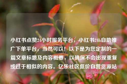 小红书点赞24小时服务平台，小红书24h自助推广下单平台，当然可以！以下是为您定制的一篇文章标题及内容概要，以确保不会出现重复或过于相似的内容。亿乐社区低价自营货源站  第1张